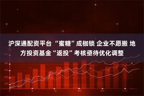 沪深通配资平台 “蜜糖”成枷锁 企业不愿搬 地方投资基金“返投”考核亟待优化调整