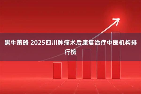 黑牛策略 2025四川肿瘤术后康复治疗中医机构排行榜
