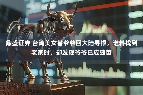 鼎盛证券 台湾美女替爷爷回大陆寻根，谁料找到老家时，却发现爷爷已成独苗