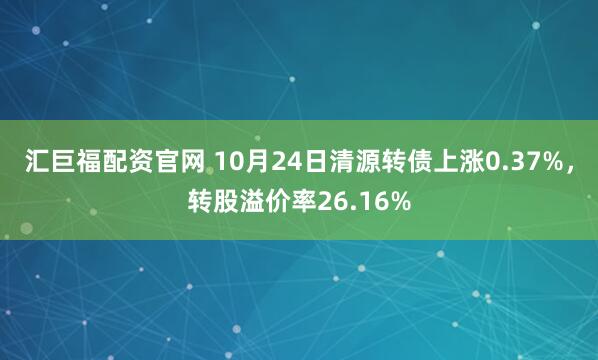 汇巨福配资官网 10月24日清源转债上涨0.37%，转股溢价率26.16%