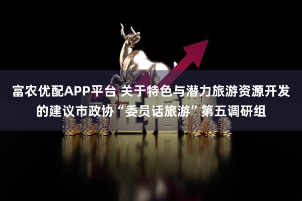 富农优配APP平台 关于特色与潜力旅游资源开发的建议市政协“委员话旅游”第五调研组