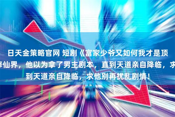 日天金策略官网 短剧《富家少爷又如何我才是顶级千金》穿越到修仙界，他以为拿了男主剧本，直到天道亲自降临，求他别再扰乱剧情！
