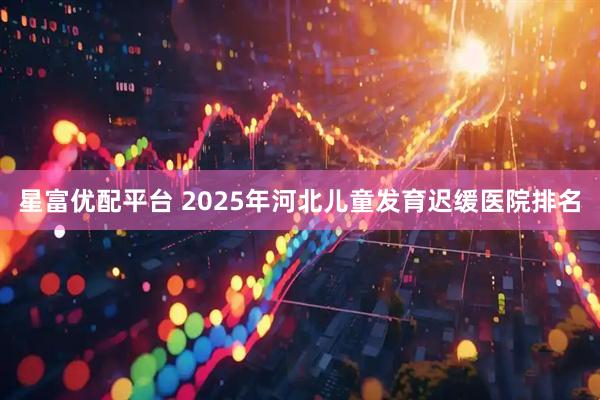 星富优配平台 2025年河北儿童发育迟缓医院排名