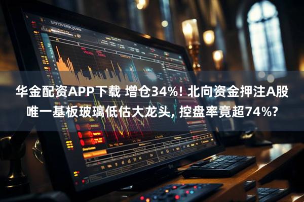 华金配资APP下载 增仓34%! 北向资金押注A股唯一基板玻璃低估大龙头, 控盘率竟超74%?