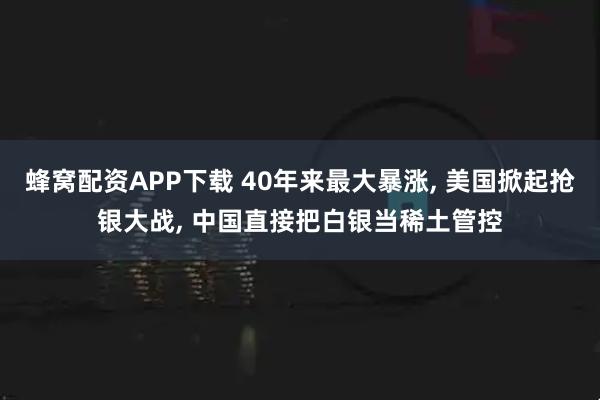 蜂窝配资APP下载 40年来最大暴涨, 美国掀起抢银大战, 中国直接把白银当稀土管控