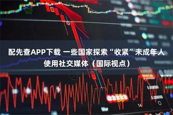 配先查APP下载 一些国家探索“收紧”未成年人使用社交媒体(国际视点)