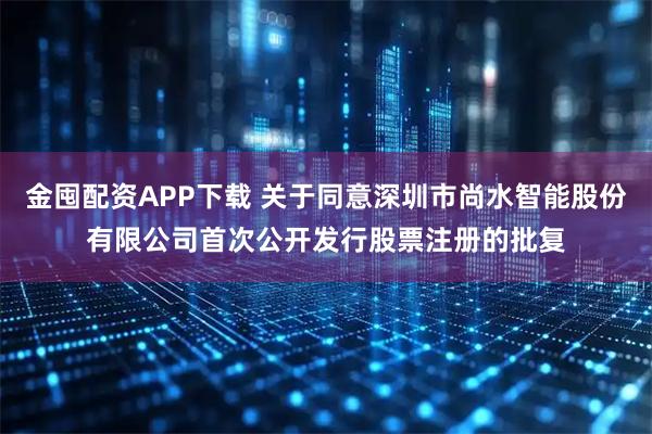 金囤配资APP下载 关于同意深圳市尚水智能股份有限公司首次公开发行股票注册的批复