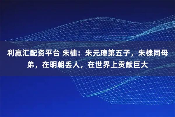 利赢汇配资平台 朱橚：朱元璋第五子，朱棣同母弟，在明朝丢人，在世界上贡献巨大