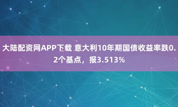 大陆配资网APP下载 意大利10年期国债收益率跌0.2个基点，报3.513%