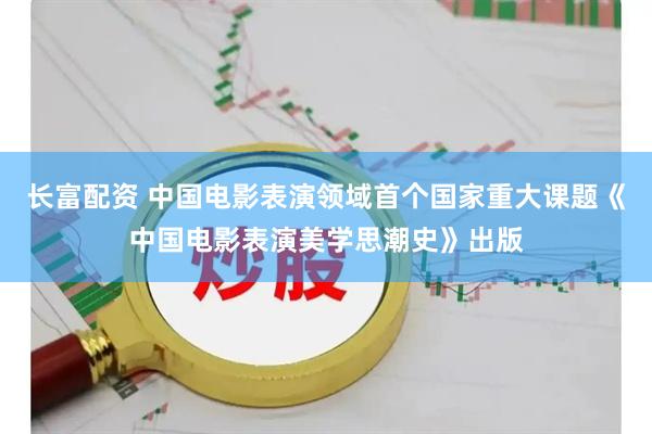 长富配资 中国电影表演领域首个国家重大课题《中国电影表演美学思潮史》出版