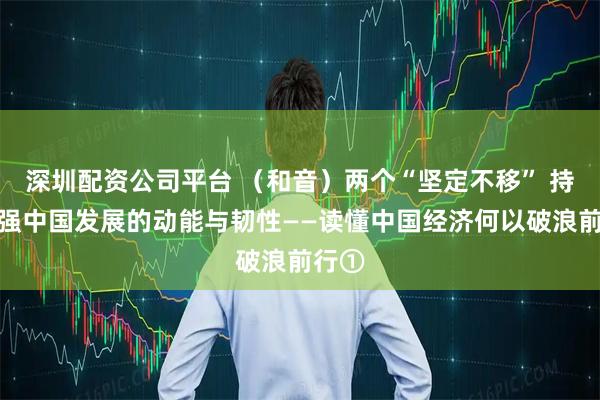 深圳配资公司平台 （和音）两个“坚定不移” 持续增强中国发展的动能与韧性——读懂中国经济何以破浪前行①
