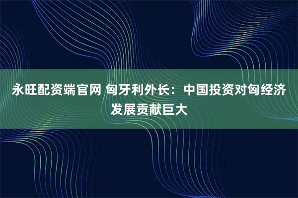 永旺配资端官网 匈牙利外长：中国投资对匈经济发展贡献巨大