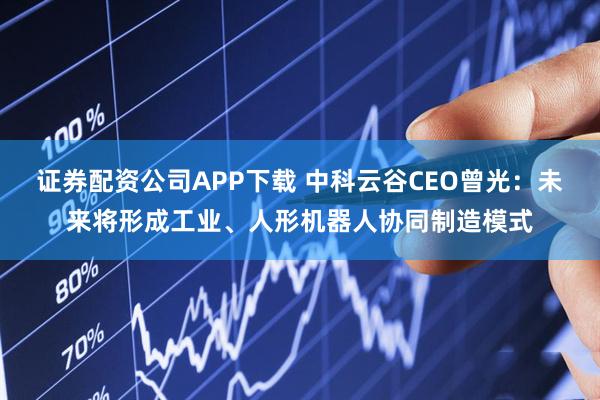 证券配资公司APP下载 中科云谷CEO曾光：未来将形成工业、人形机器人协同制造模式