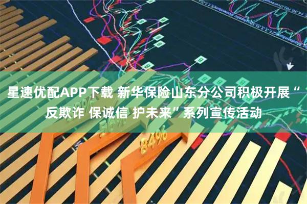星速优配APP下载 新华保险山东分公司积极开展“反欺诈 保诚信 护未来”系列宣传活动