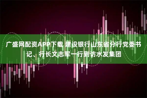 广盛网配资APP下载 建设银行山东省分行党委书记、行长文志军一行到访水发集团