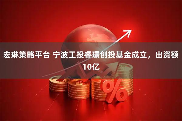 宏琳策略平台 宁波工投睿璟创投基金成立，出资额10亿