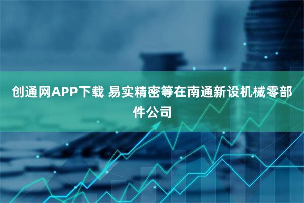 创通网APP下载 易实精密等在南通新设机械零部件公司