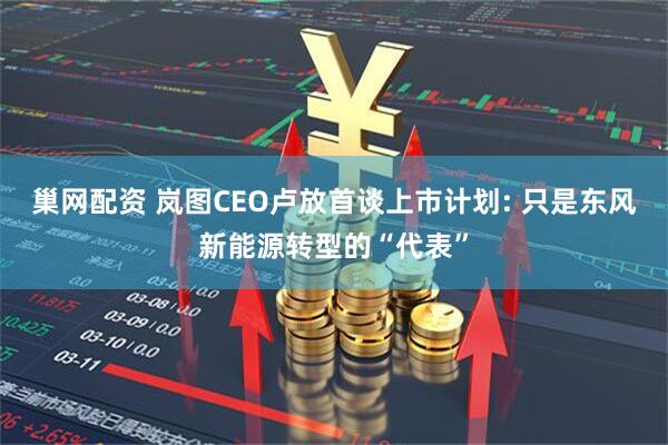 巢网配资 岚图CEO卢放首谈上市计划: 只是东风新能源转型的“代表”