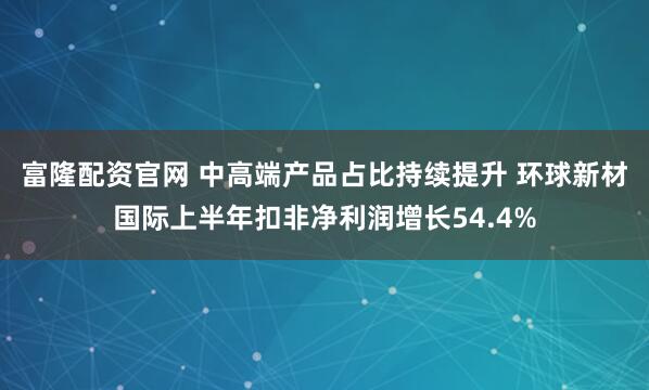 富隆配资官网 中高端产品占比持续提升 环球新材国际上半年扣非净利润增长54.4%