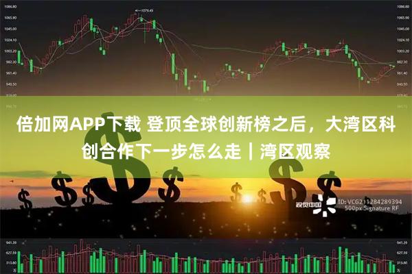 倍加网APP下载 登顶全球创新榜之后，大湾区科创合作下一步怎么走｜湾区观察