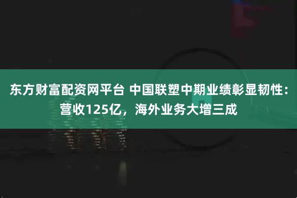 东方财富配资网平台 中国联塑中期业绩彰显韧性：营收125亿，海外业务大增三成