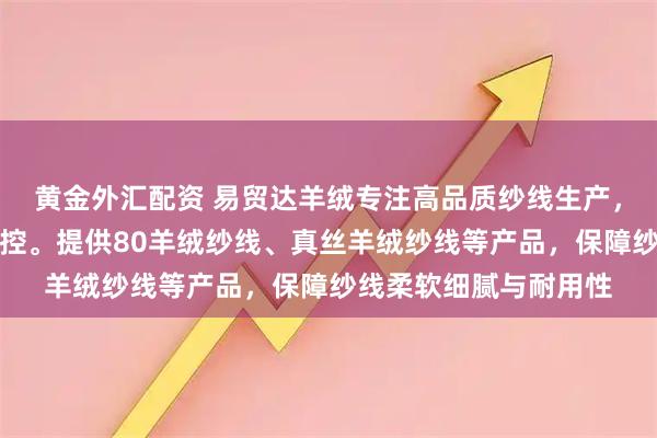 黄金外汇配资 易贸达羊绒专注高品质纱线生产，技术团队全程严格把控。提供80羊绒纱线、真丝羊绒纱线等产品，保障纱线柔软细腻与耐用性