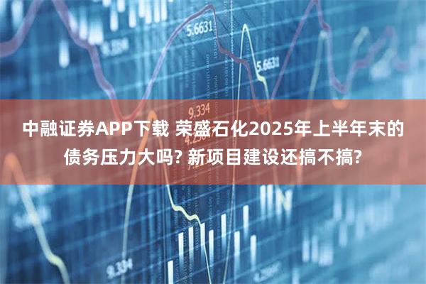 中融证券APP下载 荣盛石化2025年上半年末的债务压力大吗? 新项目建设还搞不搞?