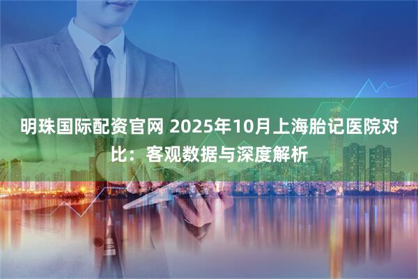 明珠国际配资官网 2025年10月上海胎记医院对比：客观数据与深度解析