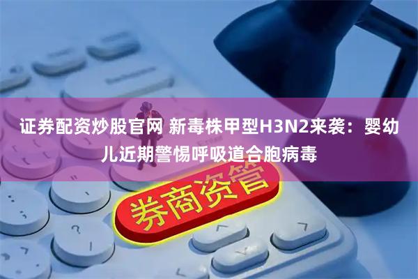 证券配资炒股官网 新毒株甲型H3N2来袭：婴幼儿近期警惕呼吸道合胞病毒