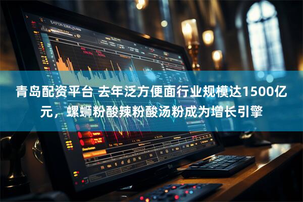 青岛配资平台 去年泛方便面行业规模达1500亿元，螺蛳粉酸辣粉酸汤粉成为增长引擎