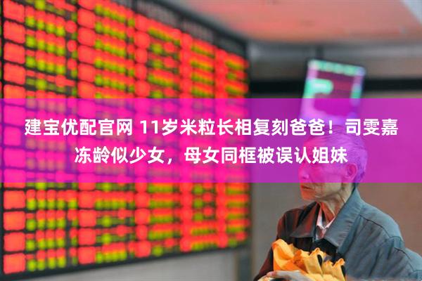 建宝优配官网 11岁米粒长相复刻爸爸!司雯嘉冻龄似少女,母女同框被误认姐妹