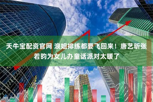 天牛宝配资官网 浪姐排练都要飞回来！唐艺昕张若昀为女儿办童话派对太暖了