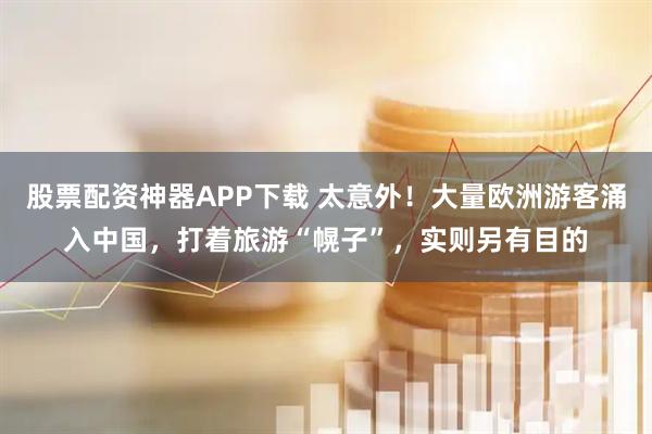股票配资神器APP下载 太意外！大量欧洲游客涌入中国，打着旅游“幌子”，实则另有目的